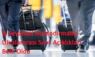 İş Seyahati Hızlandırmada Uluslararası Sınır Açıklıkları Belli Oldu
